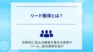 リード獲得とは？効果的に見込み顧客を集める施策やツール、成功事例を紹介